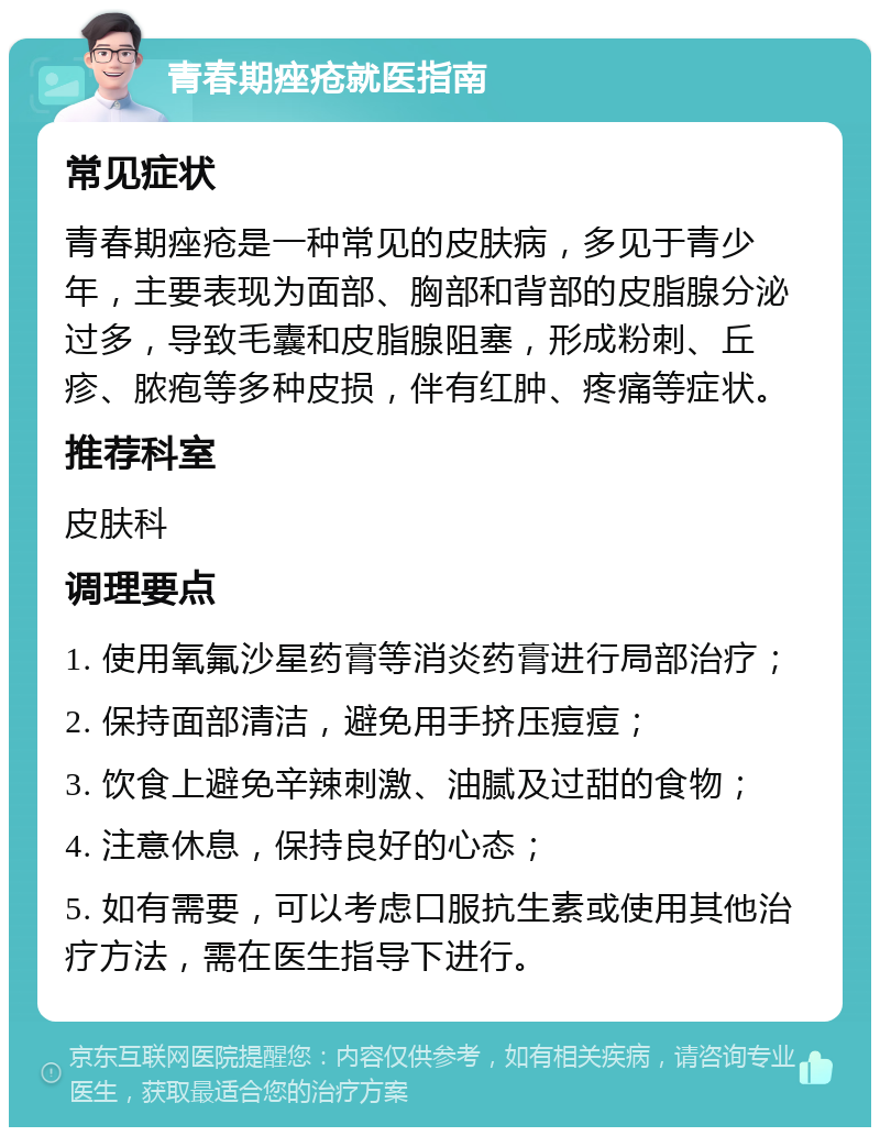 青春期痤疮就医指南 常见症状 青春期痤疮是一种常见的皮肤病，多见于青少年，主要表现为面部、胸部和背部的皮脂腺分泌过多，导致毛囊和皮脂腺阻塞，形成粉刺、丘疹、脓疱等多种皮损，伴有红肿、疼痛等症状。 推荐科室 皮肤科 调理要点 1. 使用氧氟沙星药膏等消炎药膏进行局部治疗； 2. 保持面部清洁，避免用手挤压痘痘； 3. 饮食上避免辛辣刺激、油腻及过甜的食物； 4. 注意休息，保持良好的心态； 5. 如有需要，可以考虑口服抗生素或使用其他治疗方法，需在医生指导下进行。