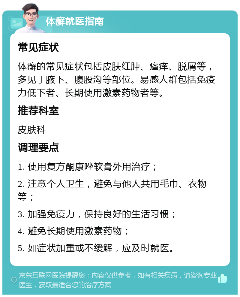 体癣就医指南 常见症状 体癣的常见症状包括皮肤红肿、瘙痒、脱屑等，多见于腋下、腹股沟等部位。易感人群包括免疫力低下者、长期使用激素药物者等。 推荐科室 皮肤科 调理要点 1. 使用复方酮康唑软膏外用治疗； 2. 注意个人卫生，避免与他人共用毛巾、衣物等； 3. 加强免疫力，保持良好的生活习惯； 4. 避免长期使用激素药物； 5. 如症状加重或不缓解，应及时就医。