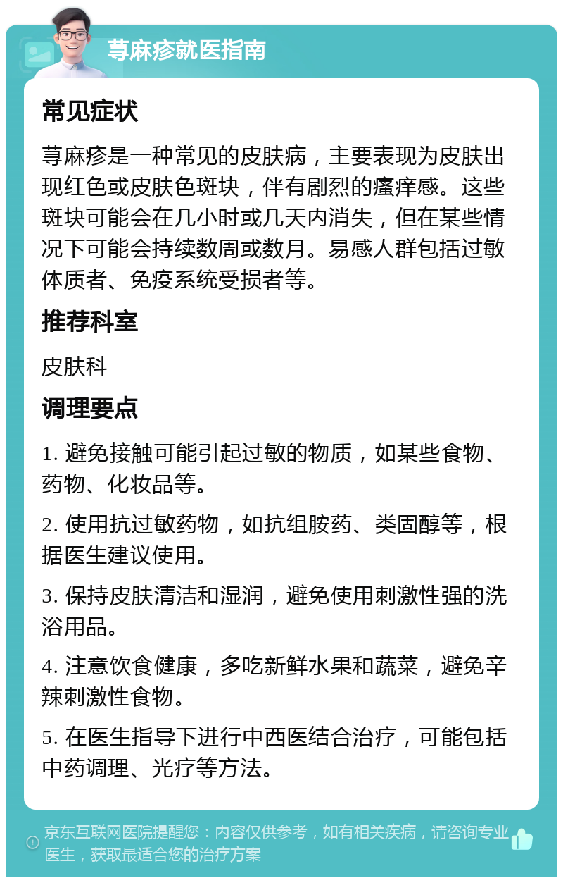 荨麻疹就医指南 常见症状 荨麻疹是一种常见的皮肤病，主要表现为皮肤出现红色或皮肤色斑块，伴有剧烈的瘙痒感。这些斑块可能会在几小时或几天内消失，但在某些情况下可能会持续数周或数月。易感人群包括过敏体质者、免疫系统受损者等。 推荐科室 皮肤科 调理要点 1. 避免接触可能引起过敏的物质，如某些食物、药物、化妆品等。 2. 使用抗过敏药物，如抗组胺药、类固醇等，根据医生建议使用。 3. 保持皮肤清洁和湿润，避免使用刺激性强的洗浴用品。 4. 注意饮食健康，多吃新鲜水果和蔬菜，避免辛辣刺激性食物。 5. 在医生指导下进行中西医结合治疗，可能包括中药调理、光疗等方法。