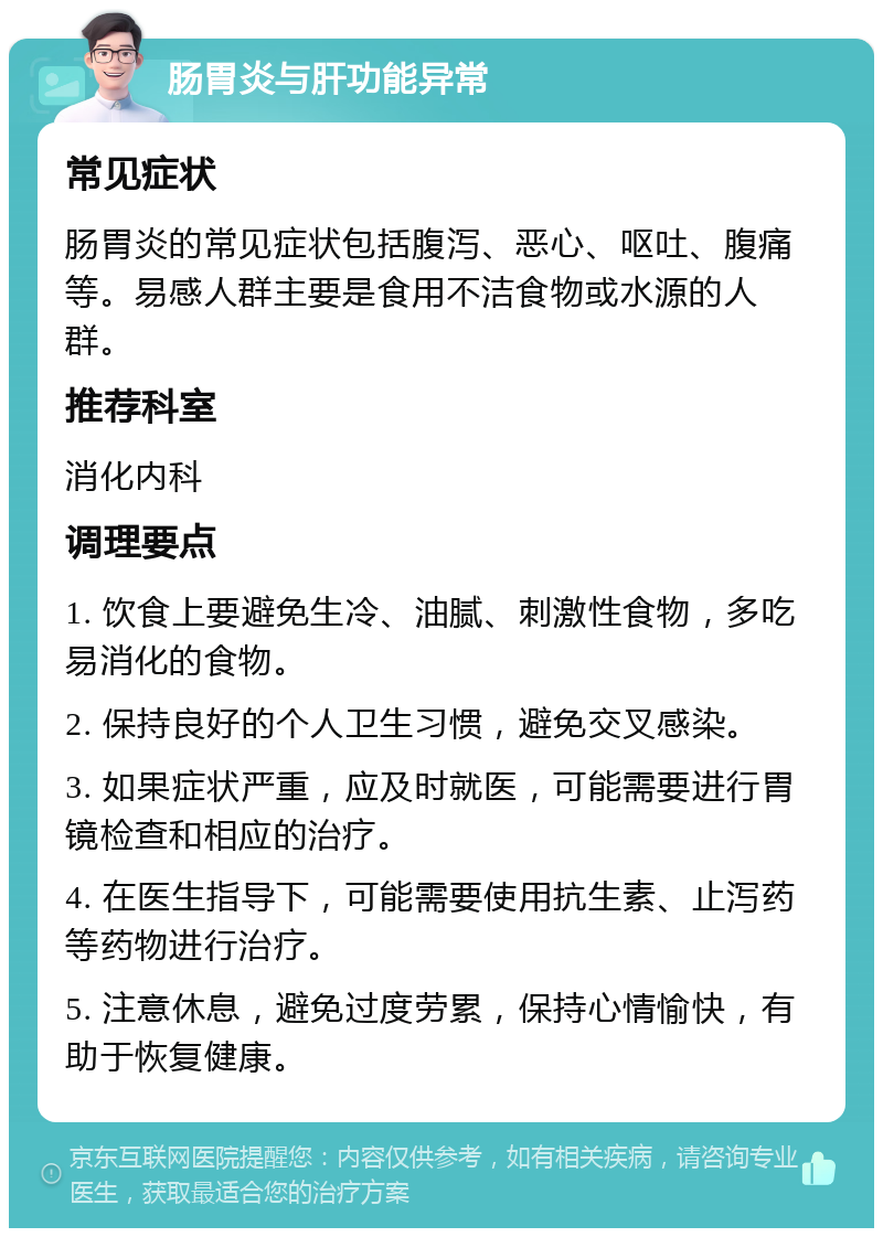 肠胃炎与肝功能异常 常见症状 肠胃炎的常见症状包括腹泻、恶心、呕吐、腹痛等。易感人群主要是食用不洁食物或水源的人群。 推荐科室 消化内科 调理要点 1. 饮食上要避免生冷、油腻、刺激性食物，多吃易消化的食物。 2. 保持良好的个人卫生习惯，避免交叉感染。 3. 如果症状严重，应及时就医，可能需要进行胃镜检查和相应的治疗。 4. 在医生指导下，可能需要使用抗生素、止泻药等药物进行治疗。 5. 注意休息，避免过度劳累，保持心情愉快，有助于恢复健康。