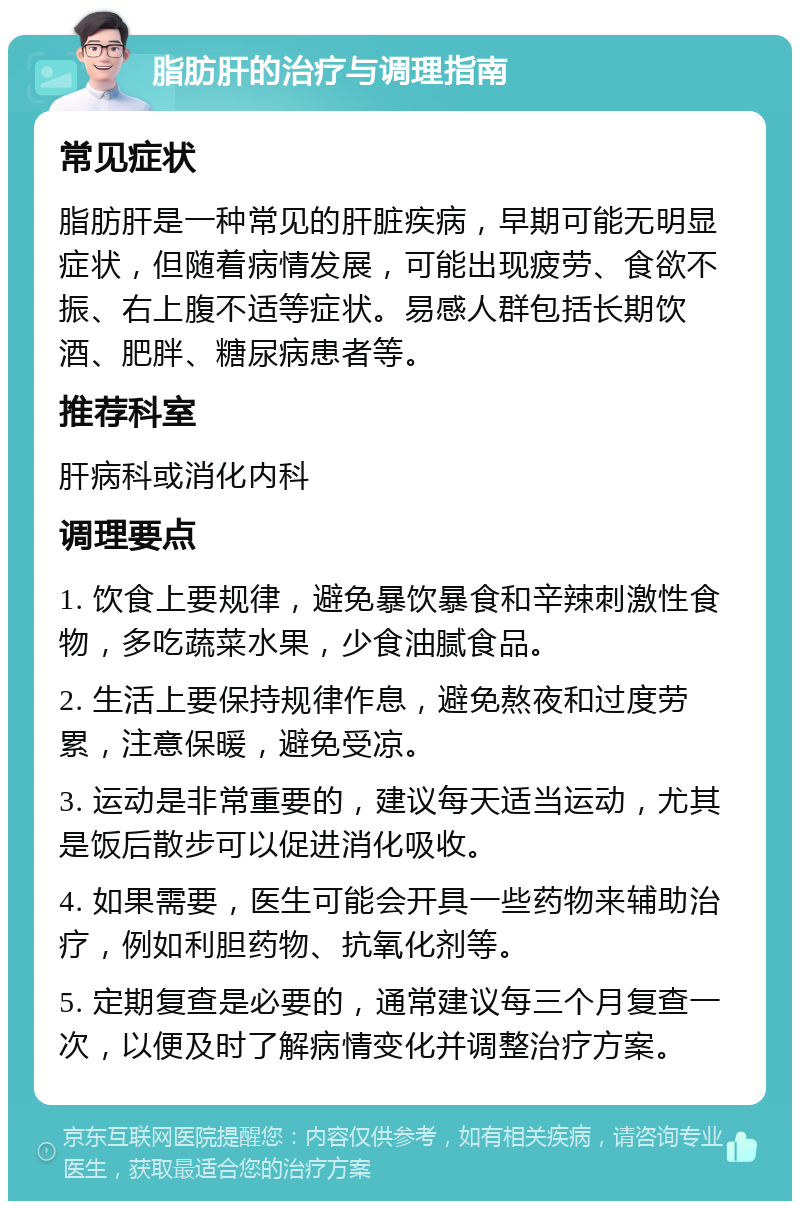 脂肪肝的治疗与调理指南 常见症状 脂肪肝是一种常见的肝脏疾病，早期可能无明显症状，但随着病情发展，可能出现疲劳、食欲不振、右上腹不适等症状。易感人群包括长期饮酒、肥胖、糖尿病患者等。 推荐科室 肝病科或消化内科 调理要点 1. 饮食上要规律，避免暴饮暴食和辛辣刺激性食物，多吃蔬菜水果，少食油腻食品。 2. 生活上要保持规律作息，避免熬夜和过度劳累，注意保暖，避免受凉。 3. 运动是非常重要的，建议每天适当运动，尤其是饭后散步可以促进消化吸收。 4. 如果需要，医生可能会开具一些药物来辅助治疗，例如利胆药物、抗氧化剂等。 5. 定期复查是必要的，通常建议每三个月复查一次，以便及时了解病情变化并调整治疗方案。