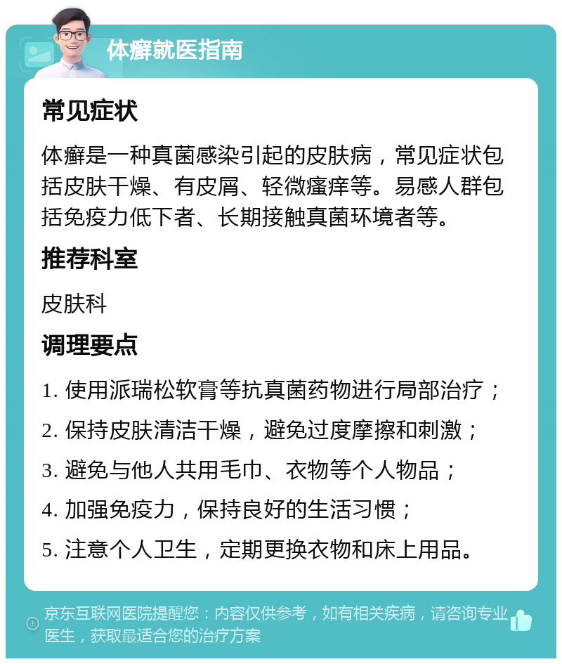 体癣就医指南 常见症状 体癣是一种真菌感染引起的皮肤病，常见症状包括皮肤干燥、有皮屑、轻微瘙痒等。易感人群包括免疫力低下者、长期接触真菌环境者等。 推荐科室 皮肤科 调理要点 1. 使用派瑞松软膏等抗真菌药物进行局部治疗； 2. 保持皮肤清洁干燥，避免过度摩擦和刺激； 3. 避免与他人共用毛巾、衣物等个人物品； 4. 加强免疫力，保持良好的生活习惯； 5. 注意个人卫生，定期更换衣物和床上用品。