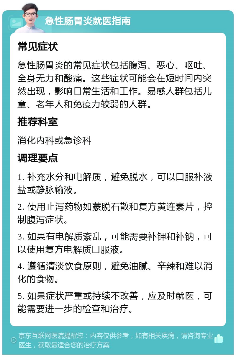 急性肠胃炎就医指南 常见症状 急性肠胃炎的常见症状包括腹泻、恶心、呕吐、全身无力和酸痛。这些症状可能会在短时间内突然出现，影响日常生活和工作。易感人群包括儿童、老年人和免疫力较弱的人群。 推荐科室 消化内科或急诊科 调理要点 1. 补充水分和电解质，避免脱水，可以口服补液盐或静脉输液。 2. 使用止泻药物如蒙脱石散和复方黄连素片，控制腹泻症状。 3. 如果有电解质紊乱，可能需要补钾和补钠，可以使用复方电解质口服液。 4. 遵循清淡饮食原则，避免油腻、辛辣和难以消化的食物。 5. 如果症状严重或持续不改善，应及时就医，可能需要进一步的检查和治疗。