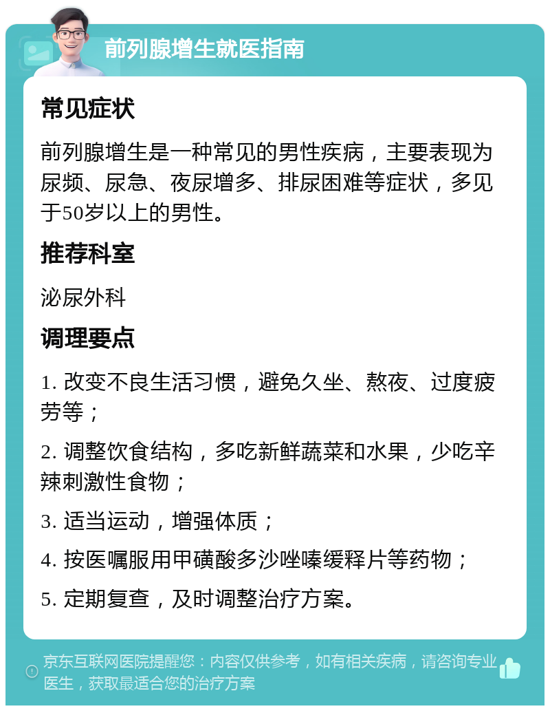 前列腺增生就医指南 常见症状 前列腺增生是一种常见的男性疾病，主要表现为尿频、尿急、夜尿增多、排尿困难等症状，多见于50岁以上的男性。 推荐科室 泌尿外科 调理要点 1. 改变不良生活习惯，避免久坐、熬夜、过度疲劳等； 2. 调整饮食结构，多吃新鲜蔬菜和水果，少吃辛辣刺激性食物； 3. 适当运动，增强体质； 4. 按医嘱服用甲磺酸多沙唑嗪缓释片等药物； 5. 定期复查，及时调整治疗方案。