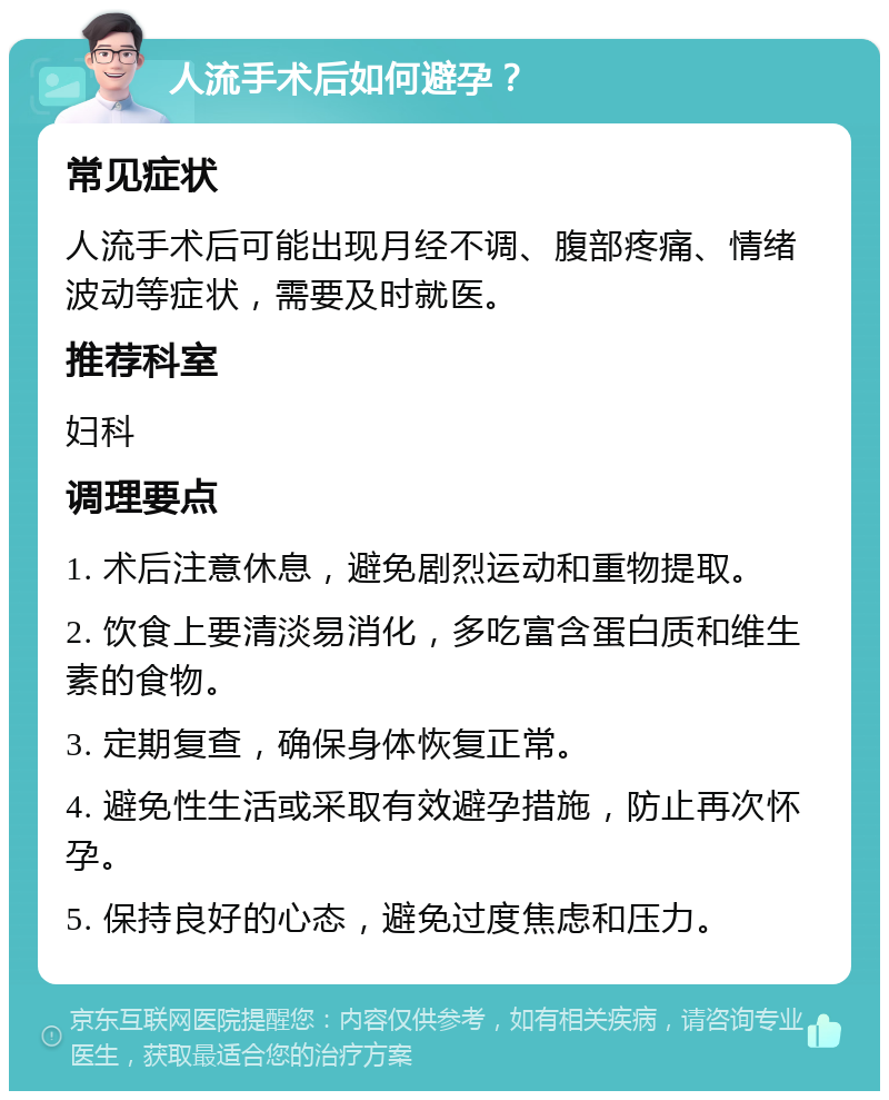 人流手术后如何避孕？ 常见症状 人流手术后可能出现月经不调、腹部疼痛、情绪波动等症状，需要及时就医。 推荐科室 妇科 调理要点 1. 术后注意休息，避免剧烈运动和重物提取。 2. 饮食上要清淡易消化，多吃富含蛋白质和维生素的食物。 3. 定期复查，确保身体恢复正常。 4. 避免性生活或采取有效避孕措施，防止再次怀孕。 5. 保持良好的心态，避免过度焦虑和压力。