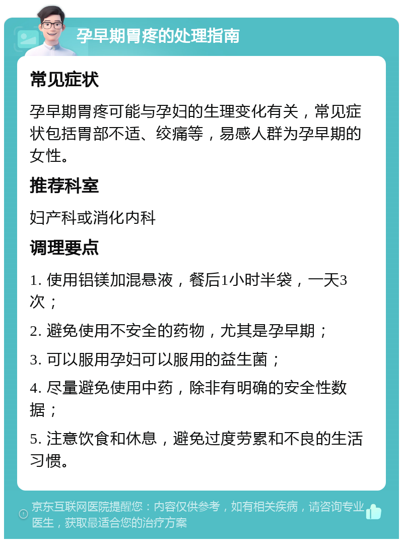 孕早期胃疼的处理指南 常见症状 孕早期胃疼可能与孕妇的生理变化有关，常见症状包括胃部不适、绞痛等，易感人群为孕早期的女性。 推荐科室 妇产科或消化内科 调理要点 1. 使用铝镁加混悬液，餐后1小时半袋，一天3次； 2. 避免使用不安全的药物，尤其是孕早期； 3. 可以服用孕妇可以服用的益生菌； 4. 尽量避免使用中药，除非有明确的安全性数据； 5. 注意饮食和休息，避免过度劳累和不良的生活习惯。