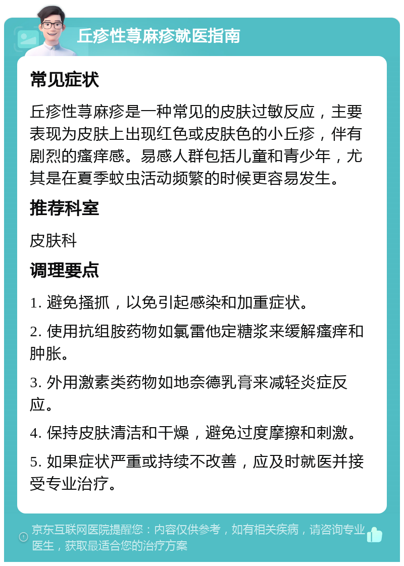 丘疹性荨麻疹就医指南 常见症状 丘疹性荨麻疹是一种常见的皮肤过敏反应，主要表现为皮肤上出现红色或皮肤色的小丘疹，伴有剧烈的瘙痒感。易感人群包括儿童和青少年，尤其是在夏季蚊虫活动频繁的时候更容易发生。 推荐科室 皮肤科 调理要点 1. 避免搔抓，以免引起感染和加重症状。 2. 使用抗组胺药物如氯雷他定糖浆来缓解瘙痒和肿胀。 3. 外用激素类药物如地奈德乳膏来减轻炎症反应。 4. 保持皮肤清洁和干燥，避免过度摩擦和刺激。 5. 如果症状严重或持续不改善，应及时就医并接受专业治疗。