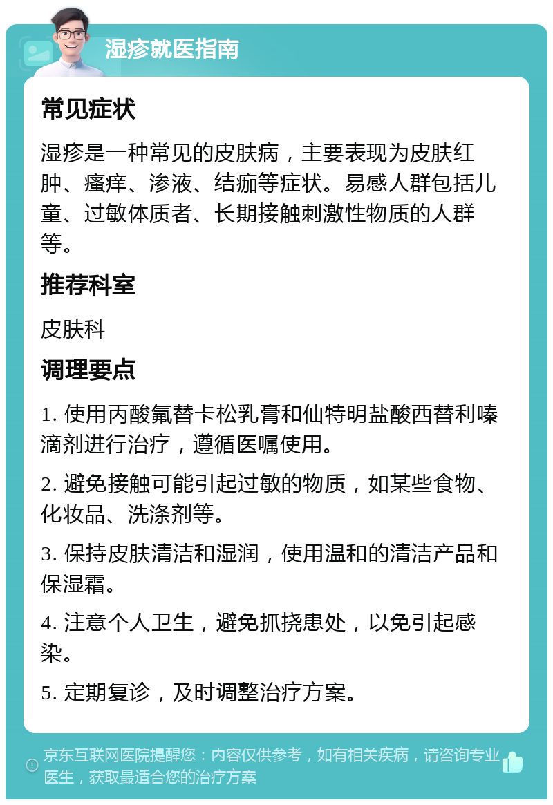 湿疹就医指南 常见症状 湿疹是一种常见的皮肤病，主要表现为皮肤红肿、瘙痒、渗液、结痂等症状。易感人群包括儿童、过敏体质者、长期接触刺激性物质的人群等。 推荐科室 皮肤科 调理要点 1. 使用丙酸氟替卡松乳膏和仙特明盐酸西替利嗪滴剂进行治疗，遵循医嘱使用。 2. 避免接触可能引起过敏的物质，如某些食物、化妆品、洗涤剂等。 3. 保持皮肤清洁和湿润，使用温和的清洁产品和保湿霜。 4. 注意个人卫生，避免抓挠患处，以免引起感染。 5. 定期复诊，及时调整治疗方案。