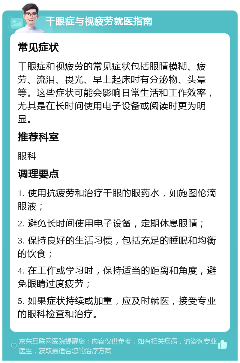 干眼症与视疲劳就医指南 常见症状 干眼症和视疲劳的常见症状包括眼睛模糊、疲劳、流泪、畏光、早上起床时有分泌物、头晕等。这些症状可能会影响日常生活和工作效率，尤其是在长时间使用电子设备或阅读时更为明显。 推荐科室 眼科 调理要点 1. 使用抗疲劳和治疗干眼的眼药水，如施图伦滴眼液； 2. 避免长时间使用电子设备，定期休息眼睛； 3. 保持良好的生活习惯，包括充足的睡眠和均衡的饮食； 4. 在工作或学习时，保持适当的距离和角度，避免眼睛过度疲劳； 5. 如果症状持续或加重，应及时就医，接受专业的眼科检查和治疗。