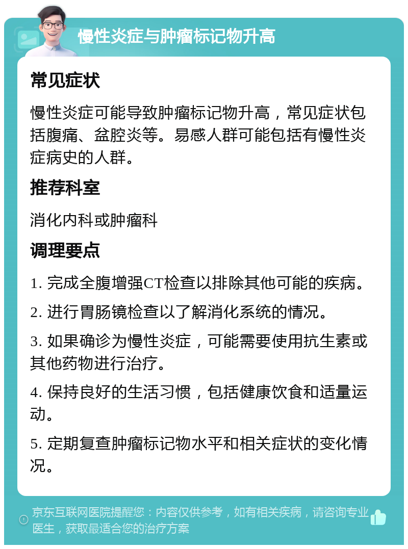 慢性炎症与肿瘤标记物升高 常见症状 慢性炎症可能导致肿瘤标记物升高，常见症状包括腹痛、盆腔炎等。易感人群可能包括有慢性炎症病史的人群。 推荐科室 消化内科或肿瘤科 调理要点 1. 完成全腹增强CT检查以排除其他可能的疾病。 2. 进行胃肠镜检查以了解消化系统的情况。 3. 如果确诊为慢性炎症，可能需要使用抗生素或其他药物进行治疗。 4. 保持良好的生活习惯，包括健康饮食和适量运动。 5. 定期复查肿瘤标记物水平和相关症状的变化情况。