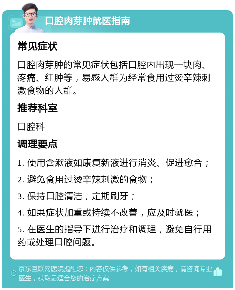 口腔肉芽肿就医指南 常见症状 口腔肉芽肿的常见症状包括口腔内出现一块肉、疼痛、红肿等，易感人群为经常食用过烫辛辣刺激食物的人群。 推荐科室 口腔科 调理要点 1. 使用含漱液如康复新液进行消炎、促进愈合； 2. 避免食用过烫辛辣刺激的食物； 3. 保持口腔清洁，定期刷牙； 4. 如果症状加重或持续不改善，应及时就医； 5. 在医生的指导下进行治疗和调理，避免自行用药或处理口腔问题。