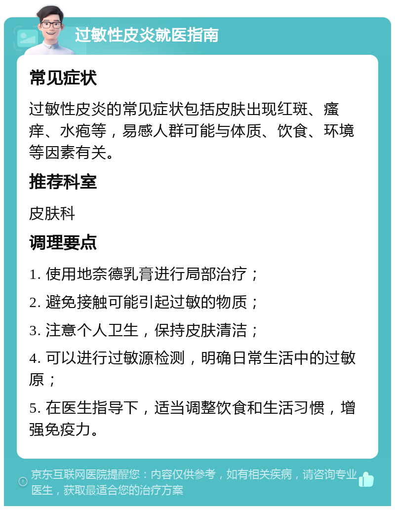 过敏性皮炎就医指南 常见症状 过敏性皮炎的常见症状包括皮肤出现红斑、瘙痒、水疱等，易感人群可能与体质、饮食、环境等因素有关。 推荐科室 皮肤科 调理要点 1. 使用地奈德乳膏进行局部治疗； 2. 避免接触可能引起过敏的物质； 3. 注意个人卫生，保持皮肤清洁； 4. 可以进行过敏源检测，明确日常生活中的过敏原； 5. 在医生指导下，适当调整饮食和生活习惯，增强免疫力。