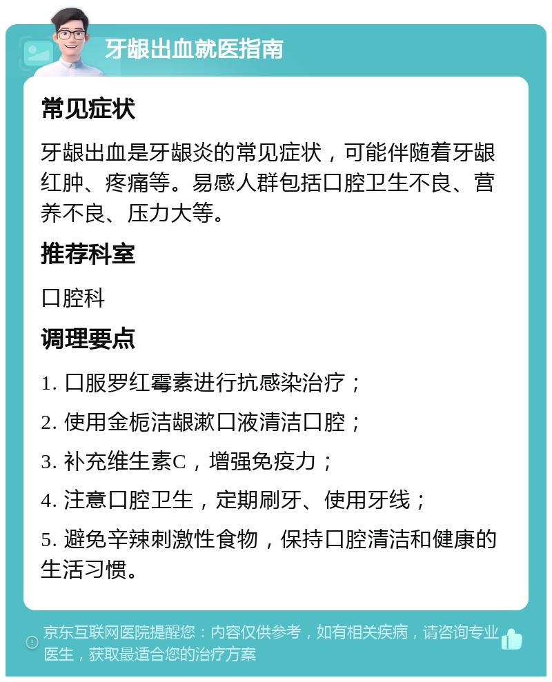 牙龈出血就医指南 常见症状 牙龈出血是牙龈炎的常见症状，可能伴随着牙龈红肿、疼痛等。易感人群包括口腔卫生不良、营养不良、压力大等。 推荐科室 口腔科 调理要点 1. 口服罗红霉素进行抗感染治疗； 2. 使用金栀洁龈漱口液清洁口腔； 3. 补充维生素C，增强免疫力； 4. 注意口腔卫生，定期刷牙、使用牙线； 5. 避免辛辣刺激性食物，保持口腔清洁和健康的生活习惯。