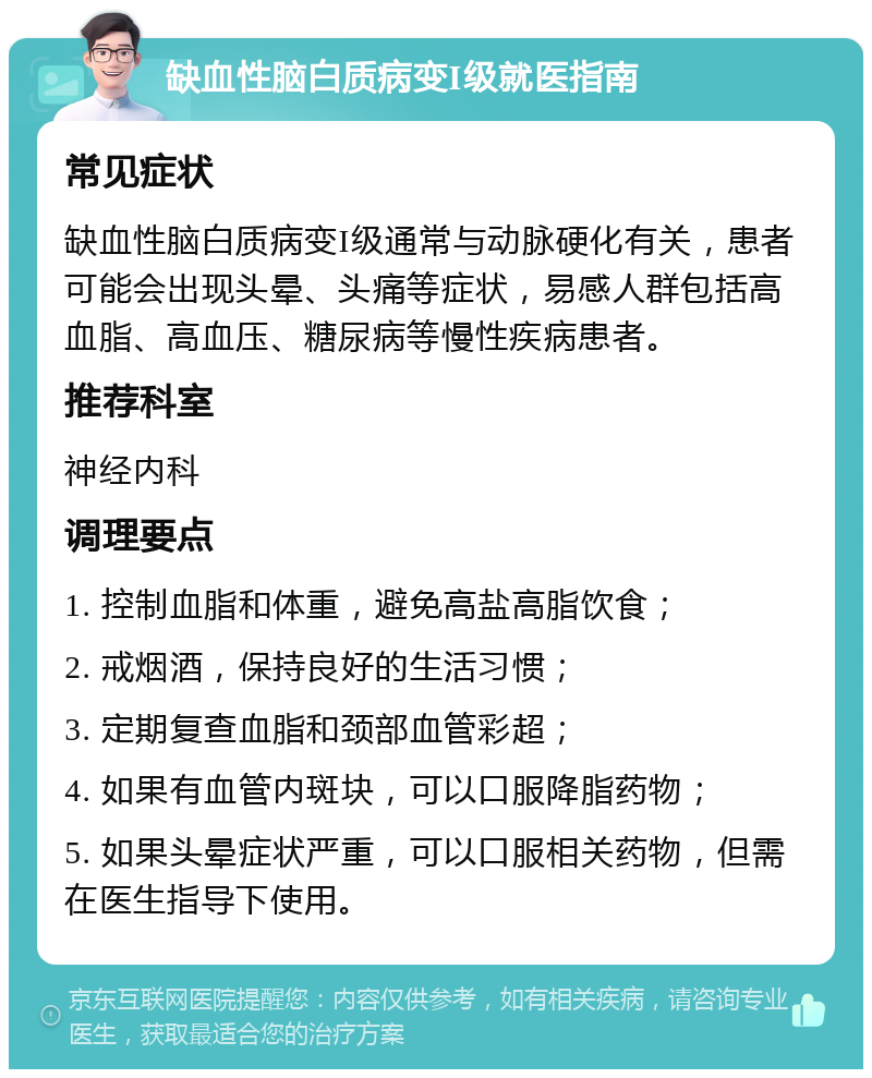 缺血性脑白质病变I级就医指南 常见症状 缺血性脑白质病变I级通常与动脉硬化有关，患者可能会出现头晕、头痛等症状，易感人群包括高血脂、高血压、糖尿病等慢性疾病患者。 推荐科室 神经内科 调理要点 1. 控制血脂和体重，避免高盐高脂饮食； 2. 戒烟酒，保持良好的生活习惯； 3. 定期复查血脂和颈部血管彩超； 4. 如果有血管内斑块，可以口服降脂药物； 5. 如果头晕症状严重，可以口服相关药物，但需在医生指导下使用。