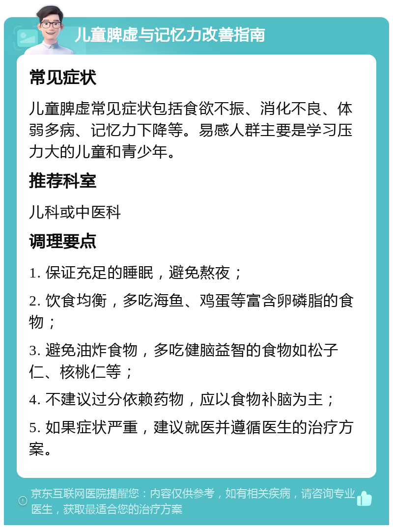 儿童脾虚与记忆力改善指南 常见症状 儿童脾虚常见症状包括食欲不振、消化不良、体弱多病、记忆力下降等。易感人群主要是学习压力大的儿童和青少年。 推荐科室 儿科或中医科 调理要点 1. 保证充足的睡眠，避免熬夜； 2. 饮食均衡，多吃海鱼、鸡蛋等富含卵磷脂的食物； 3. 避免油炸食物，多吃健脑益智的食物如松子仁、核桃仁等； 4. 不建议过分依赖药物，应以食物补脑为主； 5. 如果症状严重，建议就医并遵循医生的治疗方案。