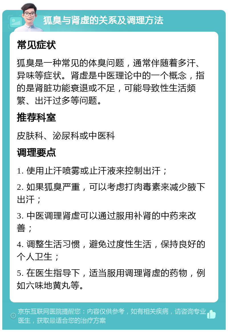 狐臭与肾虚的关系及调理方法 常见症状 狐臭是一种常见的体臭问题，通常伴随着多汗、异味等症状。肾虚是中医理论中的一个概念，指的是肾脏功能衰退或不足，可能导致性生活频繁、出汗过多等问题。 推荐科室 皮肤科、泌尿科或中医科 调理要点 1. 使用止汗喷雾或止汗液来控制出汗； 2. 如果狐臭严重，可以考虑打肉毒素来减少腋下出汗； 3. 中医调理肾虚可以通过服用补肾的中药来改善； 4. 调整生活习惯，避免过度性生活，保持良好的个人卫生； 5. 在医生指导下，适当服用调理肾虚的药物，例如六味地黄丸等。