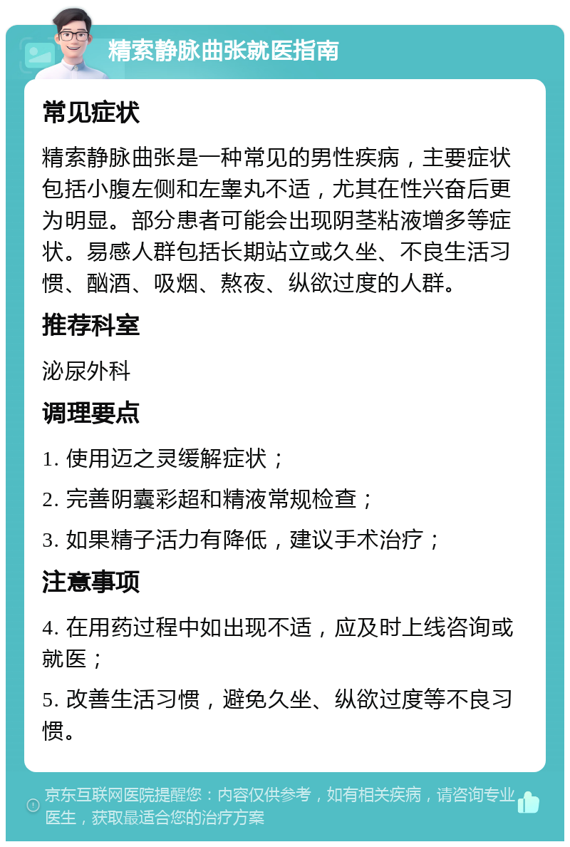 精索静脉曲张就医指南 常见症状 精索静脉曲张是一种常见的男性疾病，主要症状包括小腹左侧和左睾丸不适，尤其在性兴奋后更为明显。部分患者可能会出现阴茎粘液增多等症状。易感人群包括长期站立或久坐、不良生活习惯、酗酒、吸烟、熬夜、纵欲过度的人群。 推荐科室 泌尿外科 调理要点 1. 使用迈之灵缓解症状； 2. 完善阴囊彩超和精液常规检查； 3. 如果精子活力有降低，建议手术治疗； 注意事项 4. 在用药过程中如出现不适，应及时上线咨询或就医； 5. 改善生活习惯，避免久坐、纵欲过度等不良习惯。