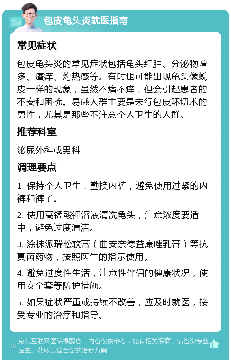 包皮龟头炎就医指南 常见症状 包皮龟头炎的常见症状包括龟头红肿、分泌物增多、瘙痒、灼热感等。有时也可能出现龟头像蜕皮一样的现象，虽然不痛不痒，但会引起患者的不安和困扰。易感人群主要是未行包皮环切术的男性，尤其是那些不注意个人卫生的人群。 推荐科室 泌尿外科或男科 调理要点 1. 保持个人卫生，勤换内裤，避免使用过紧的内裤和裤子。 2. 使用高锰酸钾溶液清洗龟头，注意浓度要适中，避免过度清洁。 3. 涂抹派瑞松软膏（曲安奈德益康唑乳膏）等抗真菌药物，按照医生的指示使用。 4. 避免过度性生活，注意性伴侣的健康状况，使用安全套等防护措施。 5. 如果症状严重或持续不改善，应及时就医，接受专业的治疗和指导。