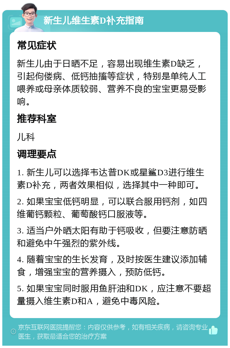 新生儿维生素D补充指南 常见症状 新生儿由于日晒不足，容易出现维生素D缺乏，引起佝偻病、低钙抽搐等症状，特别是单纯人工喂养或母亲体质较弱、营养不良的宝宝更易受影响。 推荐科室 儿科 调理要点 1. 新生儿可以选择韦达普DK或星鲨D3进行维生素D补充，两者效果相似，选择其中一种即可。 2. 如果宝宝低钙明显，可以联合服用钙剂，如四维葡钙颗粒、葡萄酸钙口服液等。 3. 适当户外晒太阳有助于钙吸收，但要注意防晒和避免中午强烈的紫外线。 4. 随着宝宝的生长发育，及时按医生建议添加辅食，增强宝宝的营养摄入，预防低钙。 5. 如果宝宝同时服用鱼肝油和DK，应注意不要超量摄入维生素D和A，避免中毒风险。