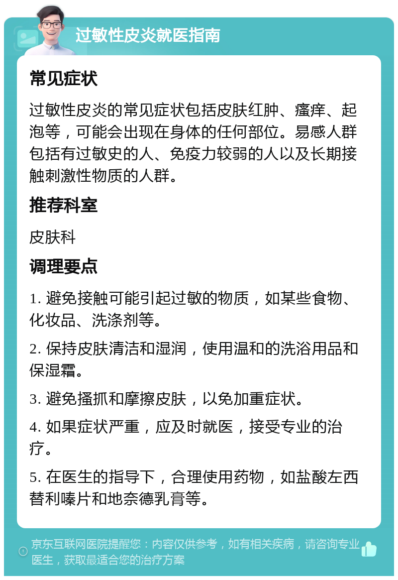 过敏性皮炎就医指南 常见症状 过敏性皮炎的常见症状包括皮肤红肿、瘙痒、起泡等，可能会出现在身体的任何部位。易感人群包括有过敏史的人、免疫力较弱的人以及长期接触刺激性物质的人群。 推荐科室 皮肤科 调理要点 1. 避免接触可能引起过敏的物质，如某些食物、化妆品、洗涤剂等。 2. 保持皮肤清洁和湿润，使用温和的洗浴用品和保湿霜。 3. 避免搔抓和摩擦皮肤，以免加重症状。 4. 如果症状严重，应及时就医，接受专业的治疗。 5. 在医生的指导下，合理使用药物，如盐酸左西替利嗪片和地奈德乳膏等。