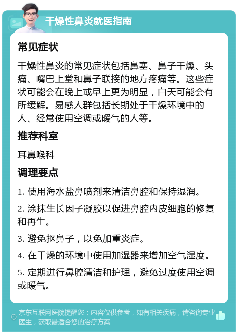 干燥性鼻炎就医指南 常见症状 干燥性鼻炎的常见症状包括鼻塞、鼻子干燥、头痛、嘴巴上堂和鼻子联接的地方疼痛等。这些症状可能会在晚上或早上更为明显，白天可能会有所缓解。易感人群包括长期处于干燥环境中的人、经常使用空调或暖气的人等。 推荐科室 耳鼻喉科 调理要点 1. 使用海水盐鼻喷剂来清洁鼻腔和保持湿润。 2. 涂抹生长因子凝胶以促进鼻腔内皮细胞的修复和再生。 3. 避免抠鼻子，以免加重炎症。 4. 在干燥的环境中使用加湿器来增加空气湿度。 5. 定期进行鼻腔清洁和护理，避免过度使用空调或暖气。