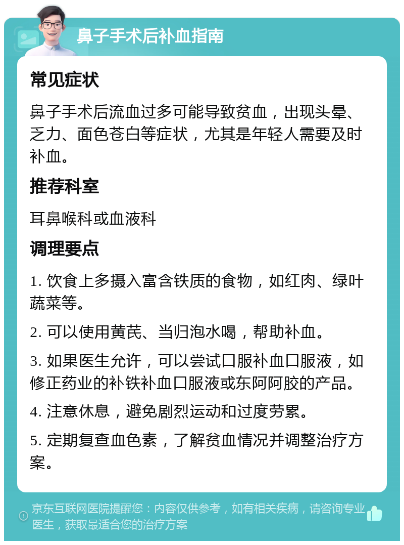 鼻子手术后补血指南 常见症状 鼻子手术后流血过多可能导致贫血，出现头晕、乏力、面色苍白等症状，尤其是年轻人需要及时补血。 推荐科室 耳鼻喉科或血液科 调理要点 1. 饮食上多摄入富含铁质的食物，如红肉、绿叶蔬菜等。 2. 可以使用黄芪、当归泡水喝，帮助补血。 3. 如果医生允许，可以尝试口服补血口服液，如修正药业的补铁补血口服液或东阿阿胶的产品。 4. 注意休息，避免剧烈运动和过度劳累。 5. 定期复查血色素，了解贫血情况并调整治疗方案。