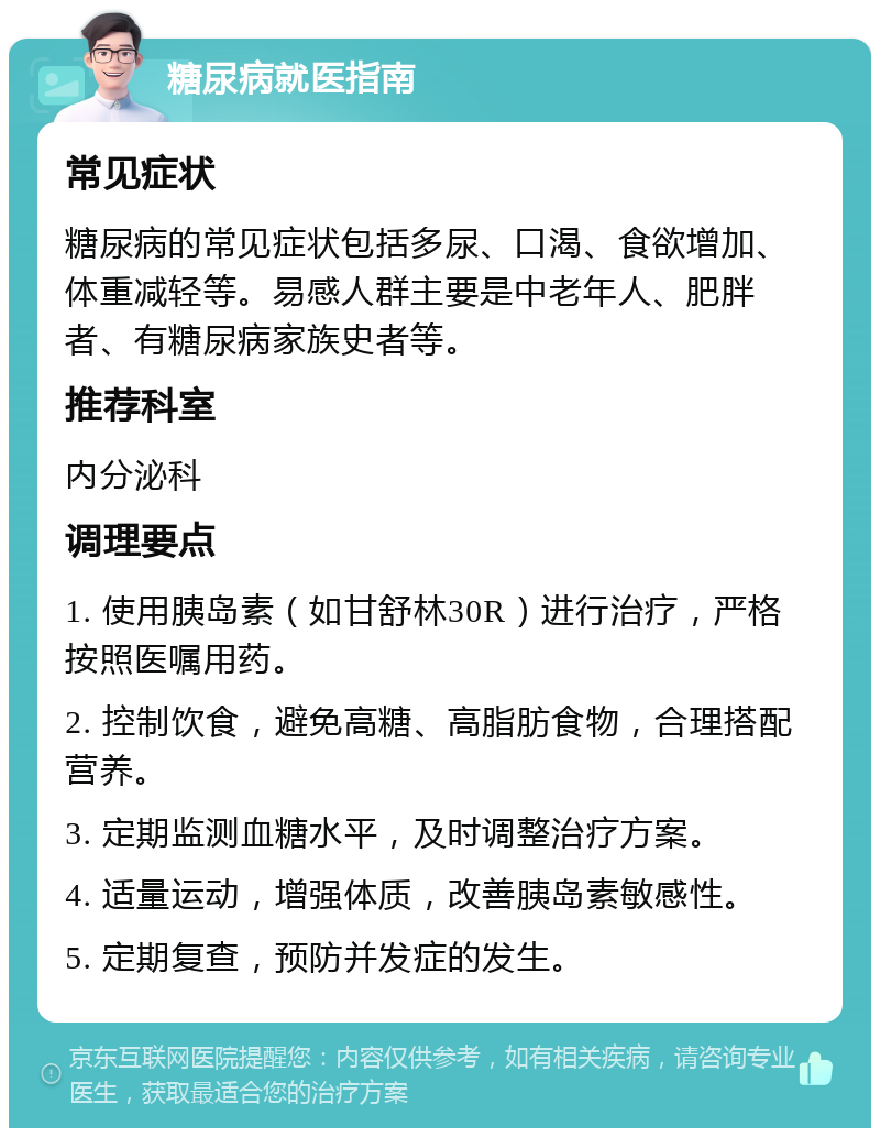 糖尿病就医指南 常见症状 糖尿病的常见症状包括多尿、口渴、食欲增加、体重减轻等。易感人群主要是中老年人、肥胖者、有糖尿病家族史者等。 推荐科室 内分泌科 调理要点 1. 使用胰岛素（如甘舒林30R）进行治疗，严格按照医嘱用药。 2. 控制饮食，避免高糖、高脂肪食物，合理搭配营养。 3. 定期监测血糖水平，及时调整治疗方案。 4. 适量运动，增强体质，改善胰岛素敏感性。 5. 定期复查，预防并发症的发生。