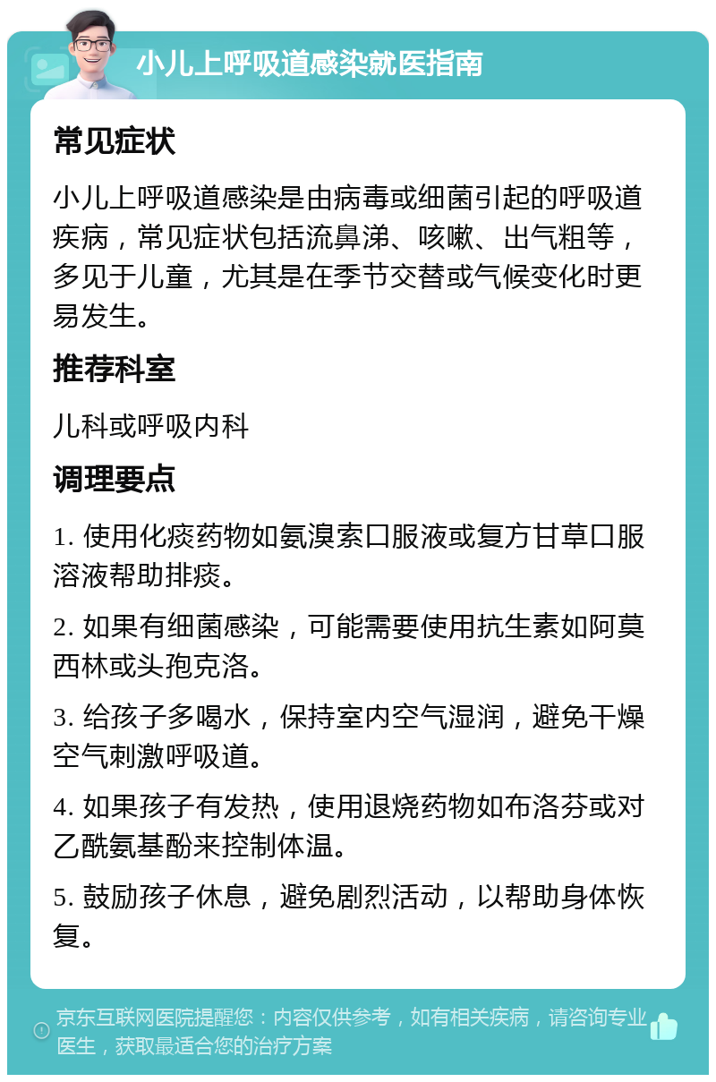 小儿上呼吸道感染就医指南 常见症状 小儿上呼吸道感染是由病毒或细菌引起的呼吸道疾病，常见症状包括流鼻涕、咳嗽、出气粗等，多见于儿童，尤其是在季节交替或气候变化时更易发生。 推荐科室 儿科或呼吸内科 调理要点 1. 使用化痰药物如氨溴索口服液或复方甘草口服溶液帮助排痰。 2. 如果有细菌感染，可能需要使用抗生素如阿莫西林或头孢克洛。 3. 给孩子多喝水，保持室内空气湿润，避免干燥空气刺激呼吸道。 4. 如果孩子有发热，使用退烧药物如布洛芬或对乙酰氨基酚来控制体温。 5. 鼓励孩子休息，避免剧烈活动，以帮助身体恢复。