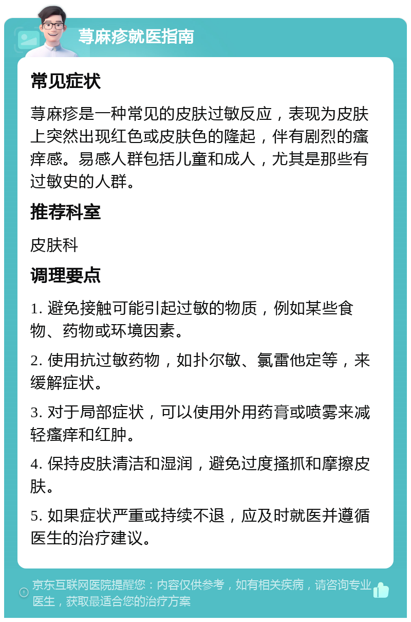 荨麻疹就医指南 常见症状 荨麻疹是一种常见的皮肤过敏反应，表现为皮肤上突然出现红色或皮肤色的隆起，伴有剧烈的瘙痒感。易感人群包括儿童和成人，尤其是那些有过敏史的人群。 推荐科室 皮肤科 调理要点 1. 避免接触可能引起过敏的物质，例如某些食物、药物或环境因素。 2. 使用抗过敏药物，如扑尔敏、氯雷他定等，来缓解症状。 3. 对于局部症状，可以使用外用药膏或喷雾来减轻瘙痒和红肿。 4. 保持皮肤清洁和湿润，避免过度搔抓和摩擦皮肤。 5. 如果症状严重或持续不退，应及时就医并遵循医生的治疗建议。