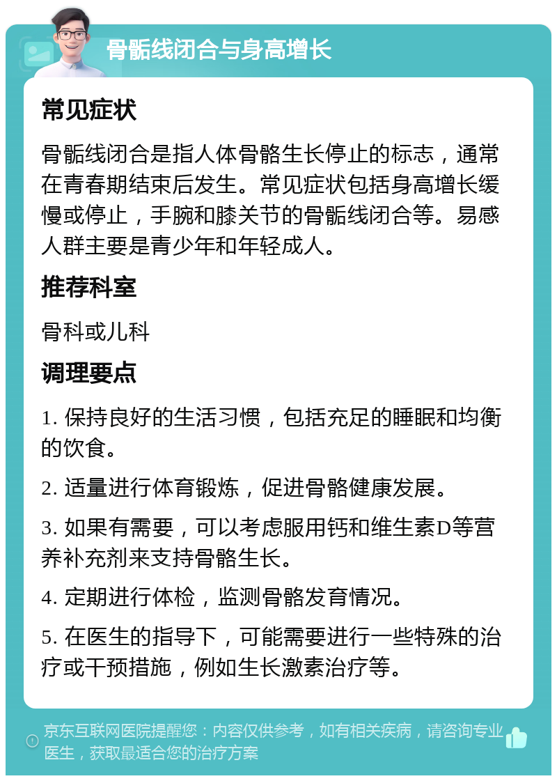 骨骺线闭合与身高增长 常见症状 骨骺线闭合是指人体骨骼生长停止的标志，通常在青春期结束后发生。常见症状包括身高增长缓慢或停止，手腕和膝关节的骨骺线闭合等。易感人群主要是青少年和年轻成人。 推荐科室 骨科或儿科 调理要点 1. 保持良好的生活习惯，包括充足的睡眠和均衡的饮食。 2. 适量进行体育锻炼，促进骨骼健康发展。 3. 如果有需要，可以考虑服用钙和维生素D等营养补充剂来支持骨骼生长。 4. 定期进行体检，监测骨骼发育情况。 5. 在医生的指导下，可能需要进行一些特殊的治疗或干预措施，例如生长激素治疗等。