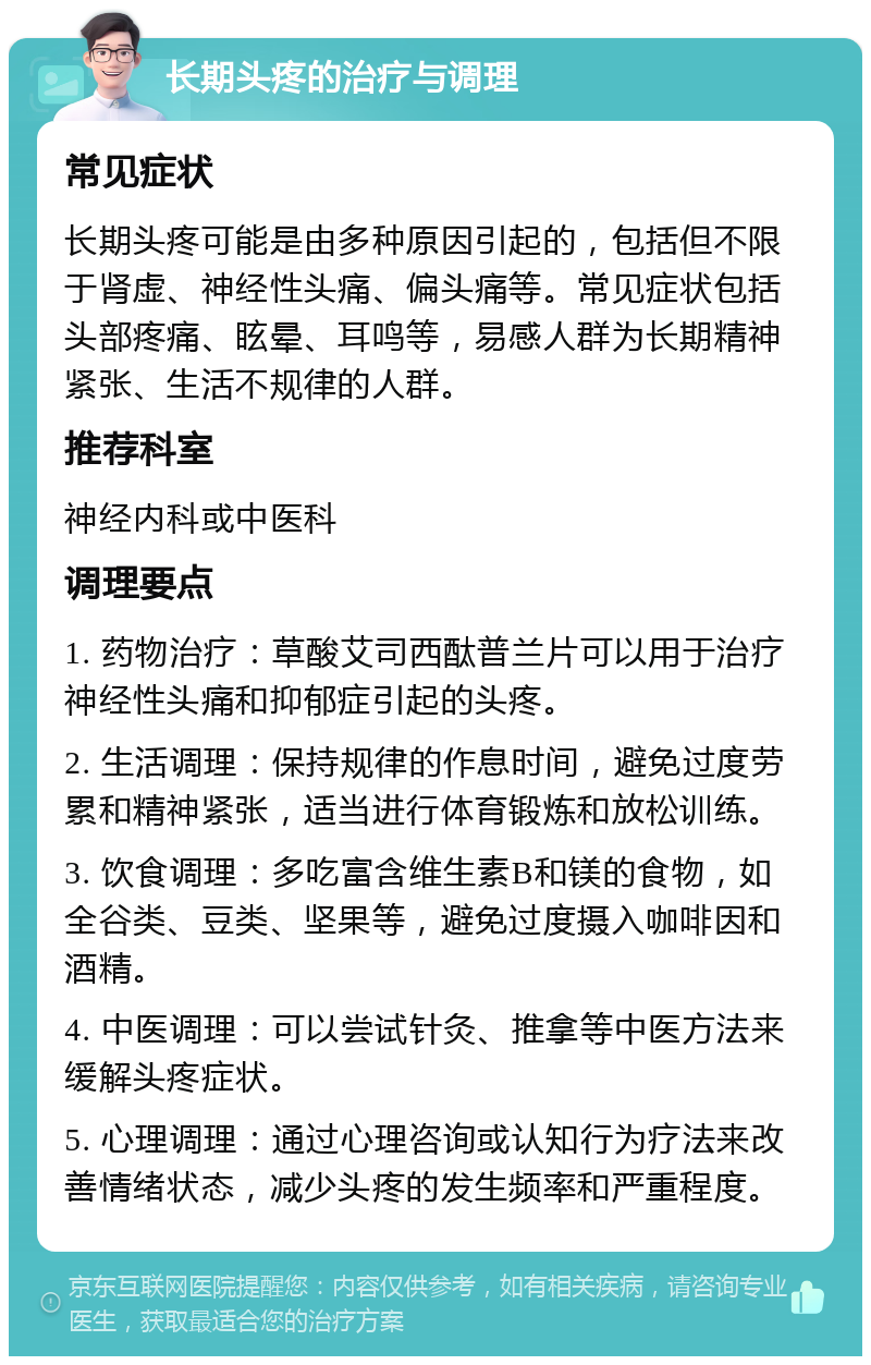 长期头疼的治疗与调理 常见症状 长期头疼可能是由多种原因引起的，包括但不限于肾虚、神经性头痛、偏头痛等。常见症状包括头部疼痛、眩晕、耳鸣等，易感人群为长期精神紧张、生活不规律的人群。 推荐科室 神经内科或中医科 调理要点 1. 药物治疗：草酸艾司西酞普兰片可以用于治疗神经性头痛和抑郁症引起的头疼。 2. 生活调理：保持规律的作息时间，避免过度劳累和精神紧张，适当进行体育锻炼和放松训练。 3. 饮食调理：多吃富含维生素B和镁的食物，如全谷类、豆类、坚果等，避免过度摄入咖啡因和酒精。 4. 中医调理：可以尝试针灸、推拿等中医方法来缓解头疼症状。 5. 心理调理：通过心理咨询或认知行为疗法来改善情绪状态，减少头疼的发生频率和严重程度。