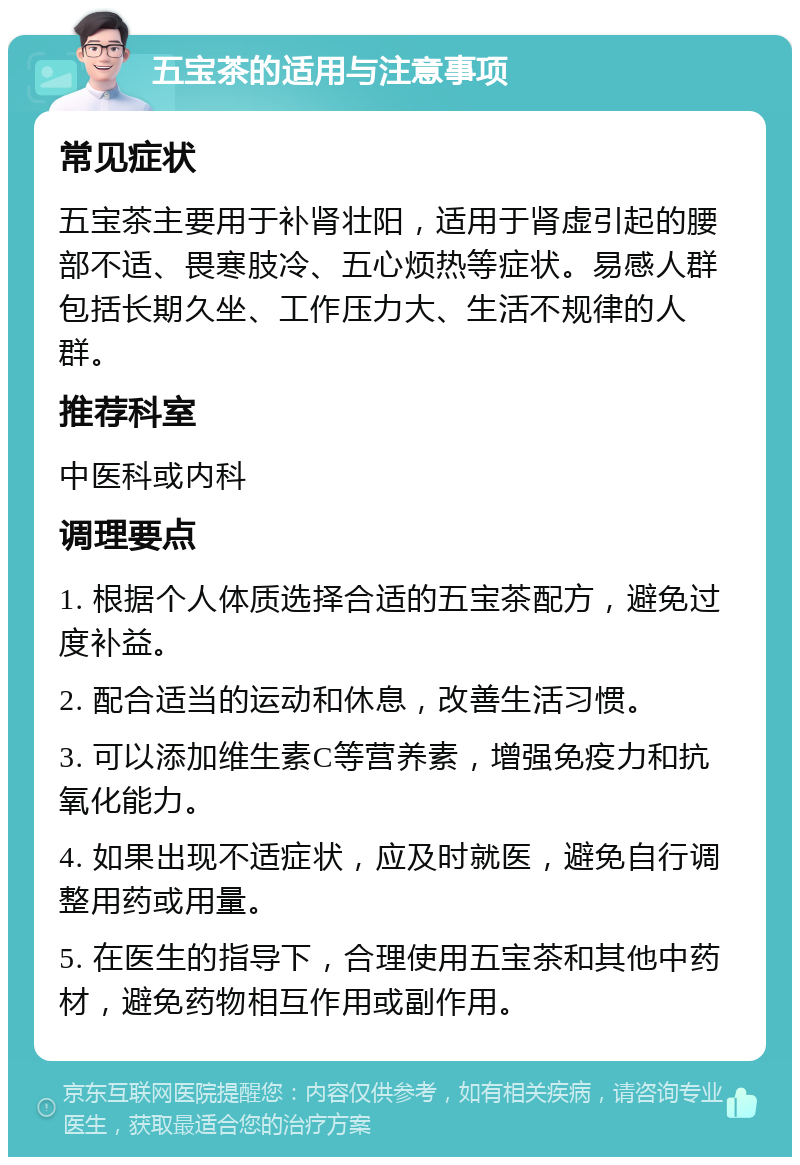 五宝茶的适用与注意事项 常见症状 五宝茶主要用于补肾壮阳，适用于肾虚引起的腰部不适、畏寒肢冷、五心烦热等症状。易感人群包括长期久坐、工作压力大、生活不规律的人群。 推荐科室 中医科或内科 调理要点 1. 根据个人体质选择合适的五宝茶配方，避免过度补益。 2. 配合适当的运动和休息，改善生活习惯。 3. 可以添加维生素C等营养素，增强免疫力和抗氧化能力。 4. 如果出现不适症状，应及时就医，避免自行调整用药或用量。 5. 在医生的指导下，合理使用五宝茶和其他中药材，避免药物相互作用或副作用。