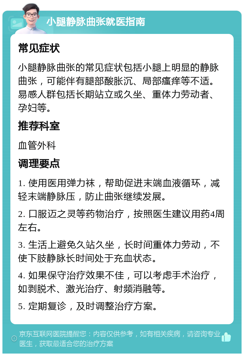 小腿静脉曲张就医指南 常见症状 小腿静脉曲张的常见症状包括小腿上明显的静脉曲张，可能伴有腿部酸胀沉、局部瘙痒等不适。易感人群包括长期站立或久坐、重体力劳动者、孕妇等。 推荐科室 血管外科 调理要点 1. 使用医用弹力袜，帮助促进末端血液循环，减轻末端静脉压，防止曲张继续发展。 2. 口服迈之灵等药物治疗，按照医生建议用药4周左右。 3. 生活上避免久站久坐，长时间重体力劳动，不使下肢静脉长时间处于充血状态。 4. 如果保守治疗效果不佳，可以考虑手术治疗，如剥脱术、激光治疗、射频消融等。 5. 定期复诊，及时调整治疗方案。