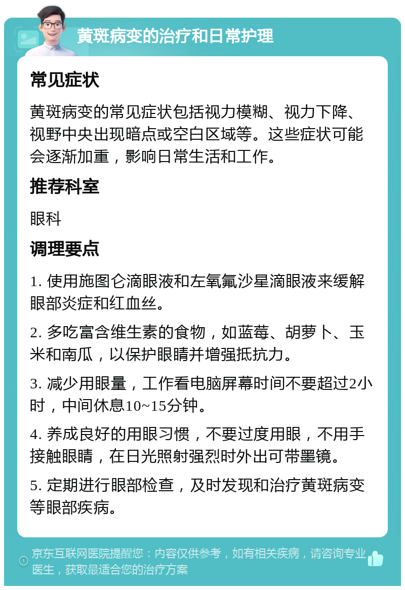 黄斑病变的治疗和日常护理 常见症状 黄斑病变的常见症状包括视力模糊、视力下降、视野中央出现暗点或空白区域等。这些症状可能会逐渐加重，影响日常生活和工作。 推荐科室 眼科 调理要点 1. 使用施图仑滴眼液和左氧氟沙星滴眼液来缓解眼部炎症和红血丝。 2. 多吃富含维生素的食物，如蓝莓、胡萝卜、玉米和南瓜，以保护眼睛并增强抵抗力。 3. 减少用眼量，工作看电脑屏幕时间不要超过2小时，中间休息10~15分钟。 4. 养成良好的用眼习惯，不要过度用眼，不用手接触眼睛，在日光照射强烈时外出可带墨镜。 5. 定期进行眼部检查，及时发现和治疗黄斑病变等眼部疾病。