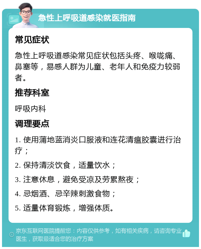 急性上呼吸道感染就医指南 常见症状 急性上呼吸道感染常见症状包括头疼、喉咙痛、鼻塞等，易感人群为儿童、老年人和免疫力较弱者。 推荐科室 呼吸内科 调理要点 1. 使用蒲地蓝消炎口服液和连花清瘟胶囊进行治疗； 2. 保持清淡饮食，适量饮水； 3. 注意休息，避免受凉及劳累熬夜； 4. 忌烟酒、忌辛辣刺激食物； 5. 适量体育锻炼，增强体质。