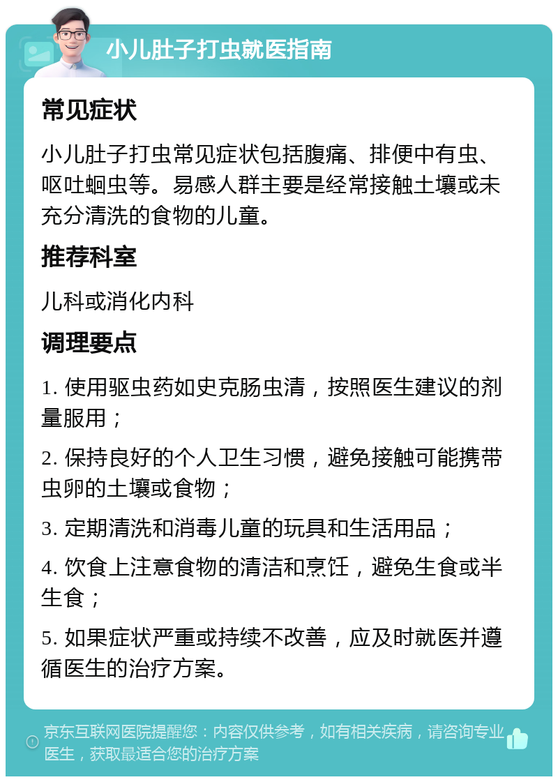 小儿肚子打虫就医指南 常见症状 小儿肚子打虫常见症状包括腹痛、排便中有虫、呕吐蛔虫等。易感人群主要是经常接触土壤或未充分清洗的食物的儿童。 推荐科室 儿科或消化内科 调理要点 1. 使用驱虫药如史克肠虫清，按照医生建议的剂量服用； 2. 保持良好的个人卫生习惯，避免接触可能携带虫卵的土壤或食物； 3. 定期清洗和消毒儿童的玩具和生活用品； 4. 饮食上注意食物的清洁和烹饪，避免生食或半生食； 5. 如果症状严重或持续不改善，应及时就医并遵循医生的治疗方案。