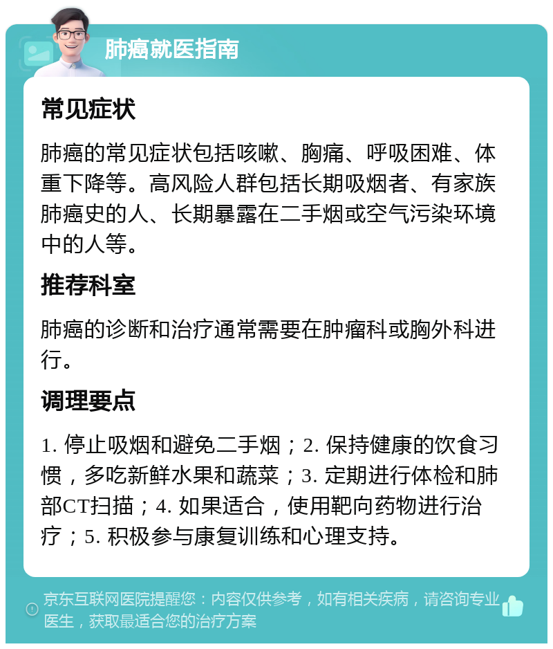 肺癌就医指南 常见症状 肺癌的常见症状包括咳嗽、胸痛、呼吸困难、体重下降等。高风险人群包括长期吸烟者、有家族肺癌史的人、长期暴露在二手烟或空气污染环境中的人等。 推荐科室 肺癌的诊断和治疗通常需要在肿瘤科或胸外科进行。 调理要点 1. 停止吸烟和避免二手烟；2. 保持健康的饮食习惯，多吃新鲜水果和蔬菜；3. 定期进行体检和肺部CT扫描；4. 如果适合，使用靶向药物进行治疗；5. 积极参与康复训练和心理支持。