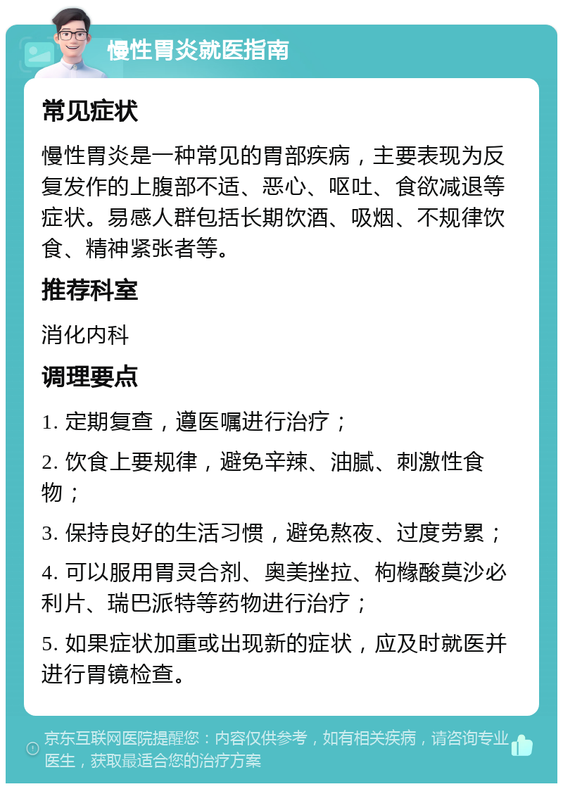 慢性胃炎就医指南 常见症状 慢性胃炎是一种常见的胃部疾病，主要表现为反复发作的上腹部不适、恶心、呕吐、食欲减退等症状。易感人群包括长期饮酒、吸烟、不规律饮食、精神紧张者等。 推荐科室 消化内科 调理要点 1. 定期复查，遵医嘱进行治疗； 2. 饮食上要规律，避免辛辣、油腻、刺激性食物； 3. 保持良好的生活习惯，避免熬夜、过度劳累； 4. 可以服用胃灵合剂、奥美挫拉、枸橼酸莫沙必利片、瑞巴派特等药物进行治疗； 5. 如果症状加重或出现新的症状，应及时就医并进行胃镜检查。