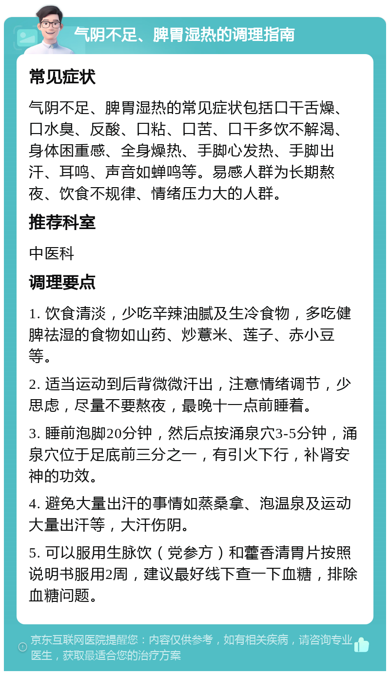 气阴不足、脾胃湿热的调理指南 常见症状 气阴不足、脾胃湿热的常见症状包括口干舌燥、口水臭、反酸、口粘、口苦、口干多饮不解渴、身体困重感、全身燥热、手脚心发热、手脚出汗、耳鸣、声音如蝉鸣等。易感人群为长期熬夜、饮食不规律、情绪压力大的人群。 推荐科室 中医科 调理要点 1. 饮食清淡，少吃辛辣油腻及生冷食物，多吃健脾祛湿的食物如山药、炒薏米、莲子、赤小豆等。 2. 适当运动到后背微微汗出，注意情绪调节，少思虑，尽量不要熬夜，最晚十一点前睡着。 3. 睡前泡脚20分钟，然后点按涌泉穴3-5分钟，涌泉穴位于足底前三分之一，有引火下行，补肾安神的功效。 4. 避免大量出汗的事情如蒸桑拿、泡温泉及运动大量出汗等，大汗伤阴。 5. 可以服用生脉饮（党参方）和藿香清胃片按照说明书服用2周，建议最好线下查一下血糖，排除血糖问题。