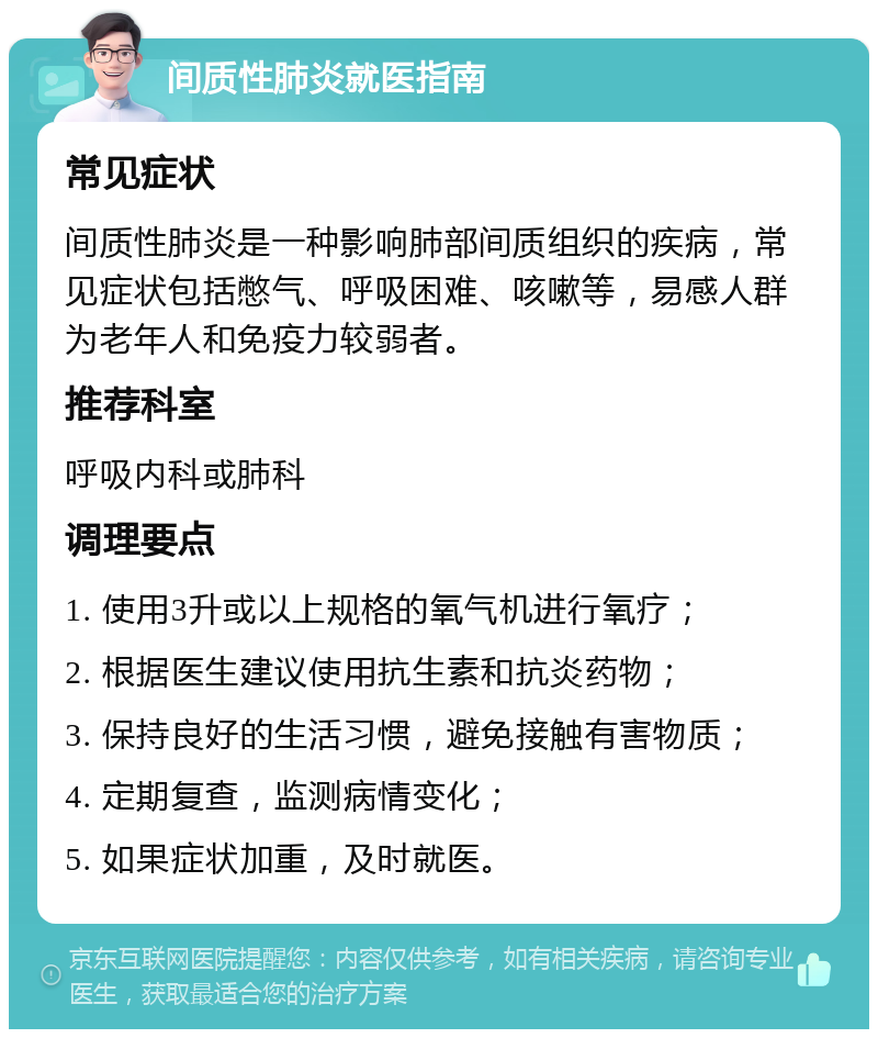 间质性肺炎就医指南 常见症状 间质性肺炎是一种影响肺部间质组织的疾病，常见症状包括憋气、呼吸困难、咳嗽等，易感人群为老年人和免疫力较弱者。 推荐科室 呼吸内科或肺科 调理要点 1. 使用3升或以上规格的氧气机进行氧疗； 2. 根据医生建议使用抗生素和抗炎药物； 3. 保持良好的生活习惯，避免接触有害物质； 4. 定期复查，监测病情变化； 5. 如果症状加重，及时就医。