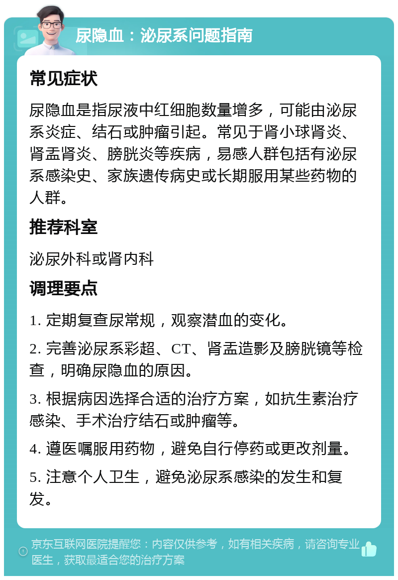 尿隐血：泌尿系问题指南 常见症状 尿隐血是指尿液中红细胞数量增多，可能由泌尿系炎症、结石或肿瘤引起。常见于肾小球肾炎、肾盂肾炎、膀胱炎等疾病，易感人群包括有泌尿系感染史、家族遗传病史或长期服用某些药物的人群。 推荐科室 泌尿外科或肾内科 调理要点 1. 定期复查尿常规，观察潜血的变化。 2. 完善泌尿系彩超、CT、肾盂造影及膀胱镜等检查，明确尿隐血的原因。 3. 根据病因选择合适的治疗方案，如抗生素治疗感染、手术治疗结石或肿瘤等。 4. 遵医嘱服用药物，避免自行停药或更改剂量。 5. 注意个人卫生，避免泌尿系感染的发生和复发。