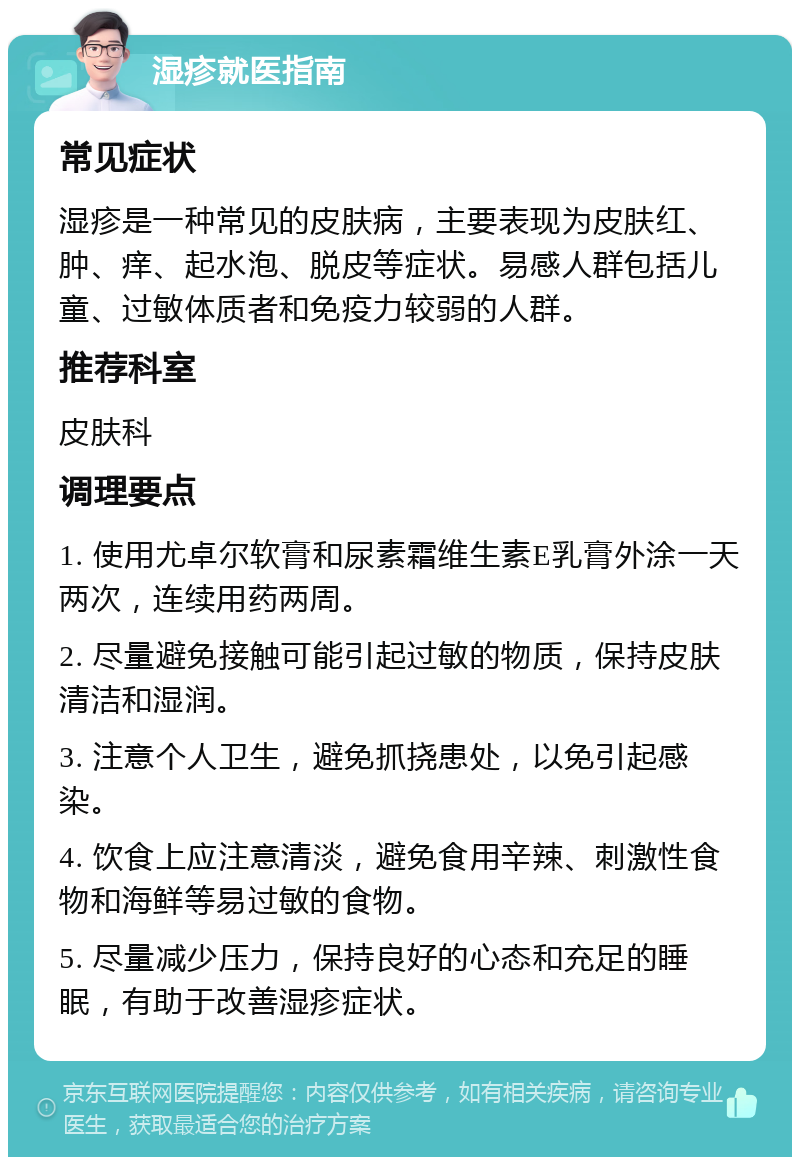 湿疹就医指南 常见症状 湿疹是一种常见的皮肤病，主要表现为皮肤红、肿、痒、起水泡、脱皮等症状。易感人群包括儿童、过敏体质者和免疫力较弱的人群。 推荐科室 皮肤科 调理要点 1. 使用尤卓尔软膏和尿素霜维生素E乳膏外涂一天两次，连续用药两周。 2. 尽量避免接触可能引起过敏的物质，保持皮肤清洁和湿润。 3. 注意个人卫生，避免抓挠患处，以免引起感染。 4. 饮食上应注意清淡，避免食用辛辣、刺激性食物和海鲜等易过敏的食物。 5. 尽量减少压力，保持良好的心态和充足的睡眠，有助于改善湿疹症状。