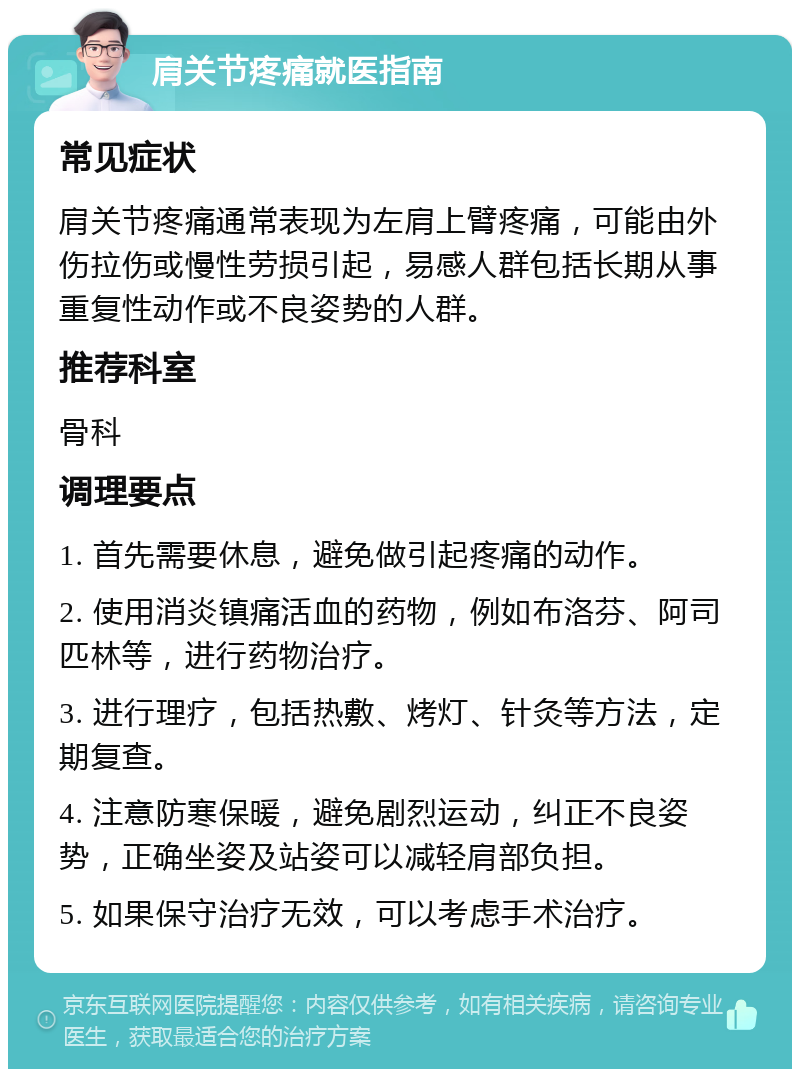 肩关节疼痛就医指南 常见症状 肩关节疼痛通常表现为左肩上臂疼痛，可能由外伤拉伤或慢性劳损引起，易感人群包括长期从事重复性动作或不良姿势的人群。 推荐科室 骨科 调理要点 1. 首先需要休息，避免做引起疼痛的动作。 2. 使用消炎镇痛活血的药物，例如布洛芬、阿司匹林等，进行药物治疗。 3. 进行理疗，包括热敷、烤灯、针灸等方法，定期复查。 4. 注意防寒保暖，避免剧烈运动，纠正不良姿势，正确坐姿及站姿可以减轻肩部负担。 5. 如果保守治疗无效，可以考虑手术治疗。