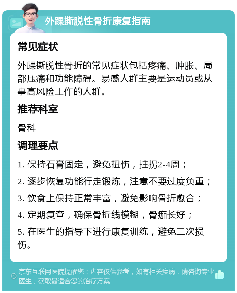 外踝撕脱性骨折康复指南 常见症状 外踝撕脱性骨折的常见症状包括疼痛、肿胀、局部压痛和功能障碍。易感人群主要是运动员或从事高风险工作的人群。 推荐科室 骨科 调理要点 1. 保持石膏固定，避免扭伤，拄拐2-4周； 2. 逐步恢复功能行走锻炼，注意不要过度负重； 3. 饮食上保持正常丰富，避免影响骨折愈合； 4. 定期复查，确保骨折线模糊，骨痂长好； 5. 在医生的指导下进行康复训练，避免二次损伤。