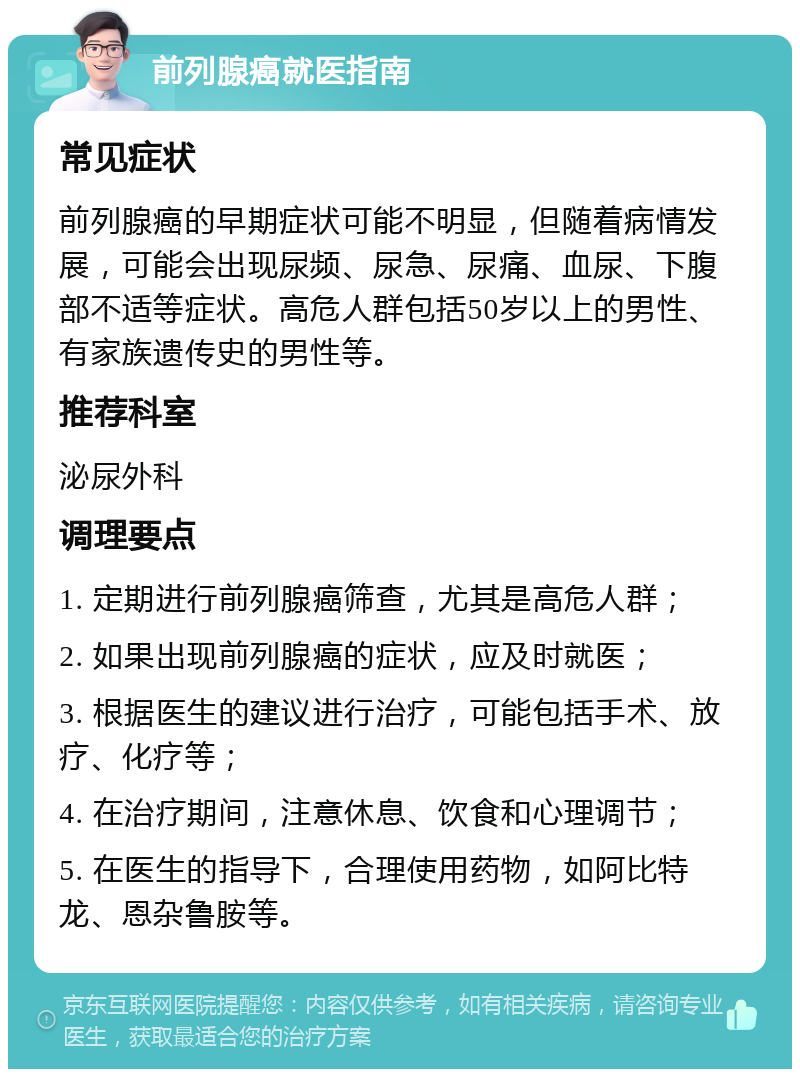 前列腺癌就医指南 常见症状 前列腺癌的早期症状可能不明显，但随着病情发展，可能会出现尿频、尿急、尿痛、血尿、下腹部不适等症状。高危人群包括50岁以上的男性、有家族遗传史的男性等。 推荐科室 泌尿外科 调理要点 1. 定期进行前列腺癌筛查，尤其是高危人群； 2. 如果出现前列腺癌的症状，应及时就医； 3. 根据医生的建议进行治疗，可能包括手术、放疗、化疗等； 4. 在治疗期间，注意休息、饮食和心理调节； 5. 在医生的指导下，合理使用药物，如阿比特龙、恩杂鲁胺等。