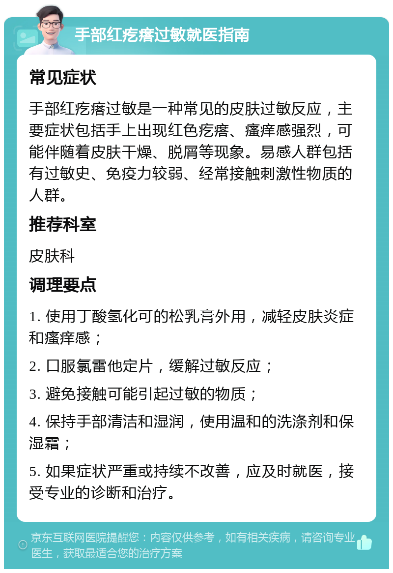 手部红疙瘩过敏就医指南 常见症状 手部红疙瘩过敏是一种常见的皮肤过敏反应，主要症状包括手上出现红色疙瘩、瘙痒感强烈，可能伴随着皮肤干燥、脱屑等现象。易感人群包括有过敏史、免疫力较弱、经常接触刺激性物质的人群。 推荐科室 皮肤科 调理要点 1. 使用丁酸氢化可的松乳膏外用，减轻皮肤炎症和瘙痒感； 2. 口服氯雷他定片，缓解过敏反应； 3. 避免接触可能引起过敏的物质； 4. 保持手部清洁和湿润，使用温和的洗涤剂和保湿霜； 5. 如果症状严重或持续不改善，应及时就医，接受专业的诊断和治疗。