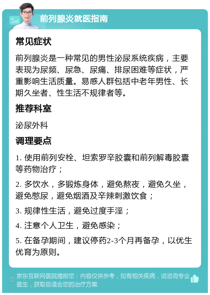 前列腺炎就医指南 常见症状 前列腺炎是一种常见的男性泌尿系统疾病，主要表现为尿频、尿急、尿痛、排尿困难等症状，严重影响生活质量。易感人群包括中老年男性、长期久坐者、性生活不规律者等。 推荐科室 泌尿外科 调理要点 1. 使用前列安栓、坦索罗辛胶囊和前列解毒胶囊等药物治疗； 2. 多饮水，多锻炼身体，避免熬夜，避免久坐，避免憋尿，避免烟酒及辛辣刺激饮食； 3. 规律性生活，避免过度手淫； 4. 注意个人卫生，避免感染； 5. 在备孕期间，建议停药2-3个月再备孕，以优生优育为原则。