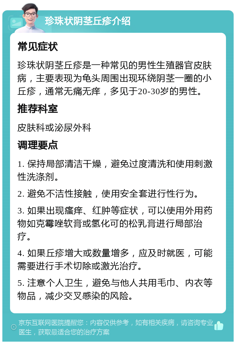 珍珠状阴茎丘疹介绍 常见症状 珍珠状阴茎丘疹是一种常见的男性生殖器官皮肤病，主要表现为龟头周围出现环绕阴茎一圈的小丘疹，通常无痛无痒，多见于20-30岁的男性。 推荐科室 皮肤科或泌尿外科 调理要点 1. 保持局部清洁干燥，避免过度清洗和使用刺激性洗涤剂。 2. 避免不洁性接触，使用安全套进行性行为。 3. 如果出现瘙痒、红肿等症状，可以使用外用药物如克霉唑软膏或氢化可的松乳膏进行局部治疗。 4. 如果丘疹增大或数量增多，应及时就医，可能需要进行手术切除或激光治疗。 5. 注意个人卫生，避免与他人共用毛巾、内衣等物品，减少交叉感染的风险。