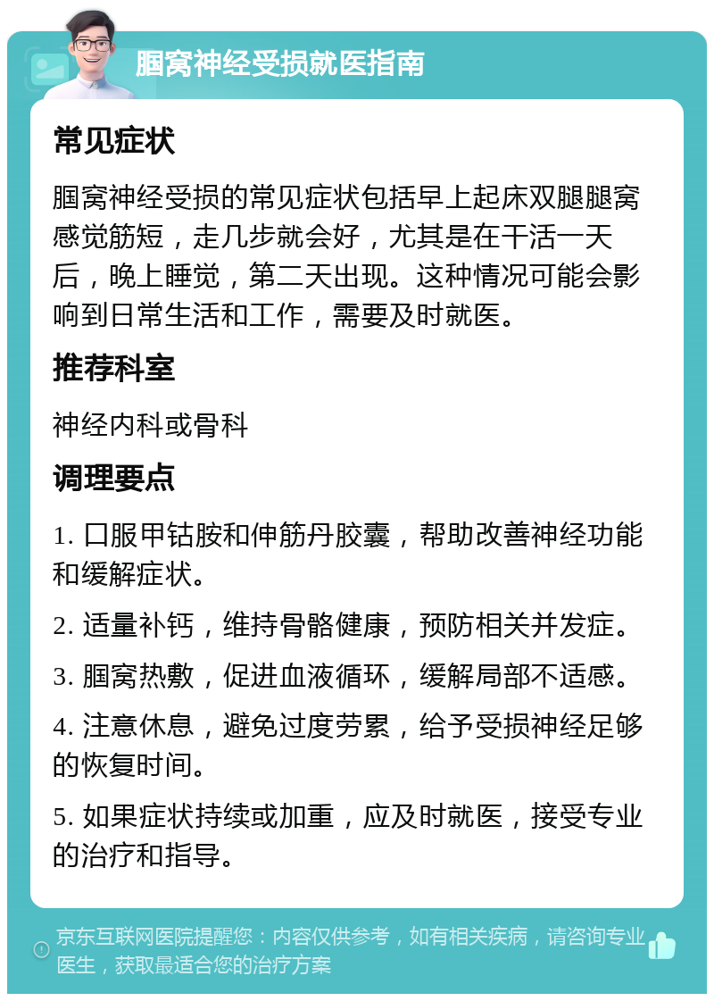 腘窝神经受损就医指南 常见症状 腘窝神经受损的常见症状包括早上起床双腿腿窝感觉筋短，走几步就会好，尤其是在干活一天后，晚上睡觉，第二天出现。这种情况可能会影响到日常生活和工作，需要及时就医。 推荐科室 神经内科或骨科 调理要点 1. 口服甲钴胺和伸筋丹胶囊，帮助改善神经功能和缓解症状。 2. 适量补钙，维持骨骼健康，预防相关并发症。 3. 腘窝热敷，促进血液循环，缓解局部不适感。 4. 注意休息，避免过度劳累，给予受损神经足够的恢复时间。 5. 如果症状持续或加重，应及时就医，接受专业的治疗和指导。