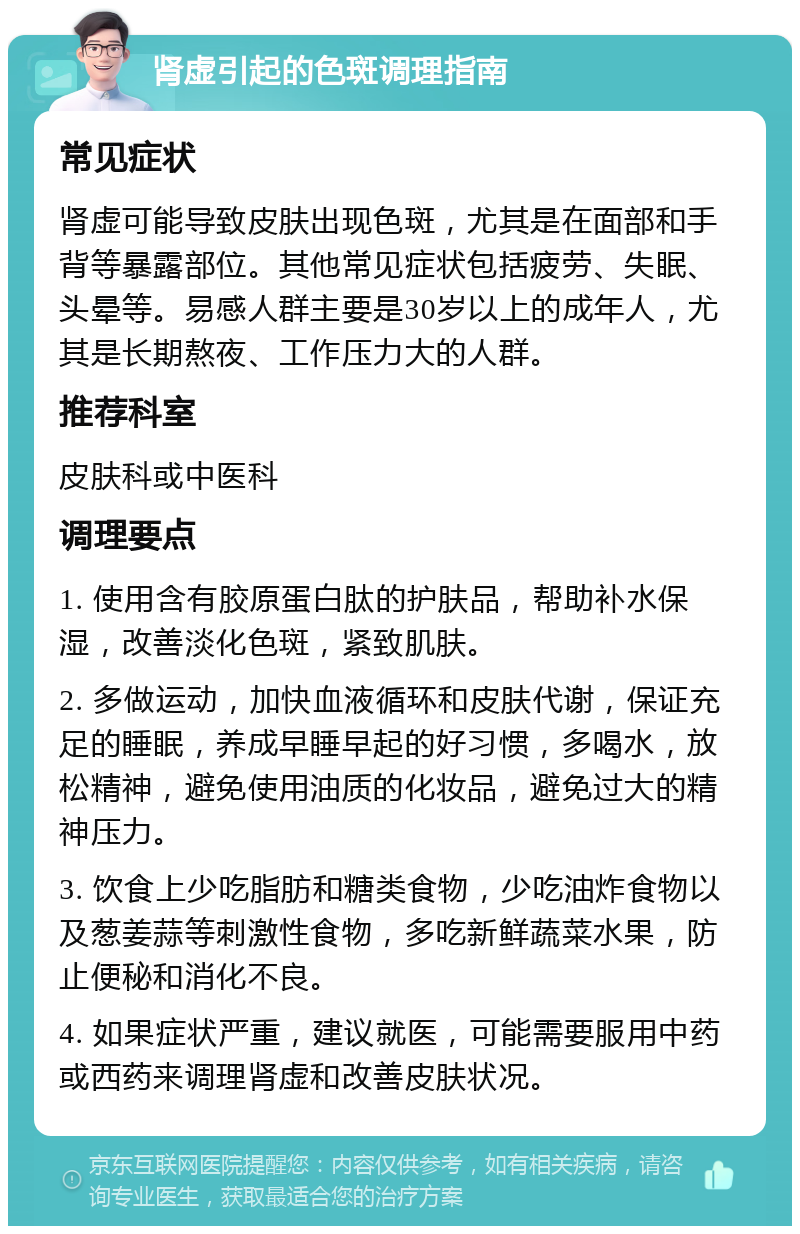 肾虚引起的色斑调理指南 常见症状 肾虚可能导致皮肤出现色斑，尤其是在面部和手背等暴露部位。其他常见症状包括疲劳、失眠、头晕等。易感人群主要是30岁以上的成年人，尤其是长期熬夜、工作压力大的人群。 推荐科室 皮肤科或中医科 调理要点 1. 使用含有胶原蛋白肽的护肤品，帮助补水保湿，改善淡化色斑，紧致肌肤。 2. 多做运动，加快血液循环和皮肤代谢，保证充足的睡眠，养成早睡早起的好习惯，多喝水，放松精神，避免使用油质的化妆品，避免过大的精神压力。 3. 饮食上少吃脂肪和糖类食物，少吃油炸食物以及葱姜蒜等刺激性食物，多吃新鲜蔬菜水果，防止便秘和消化不良。 4. 如果症状严重，建议就医，可能需要服用中药或西药来调理肾虚和改善皮肤状况。